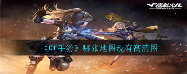 cf手游哪張地圖沒有高清圖 穿越火線以下哪張地圖沒有高清圖